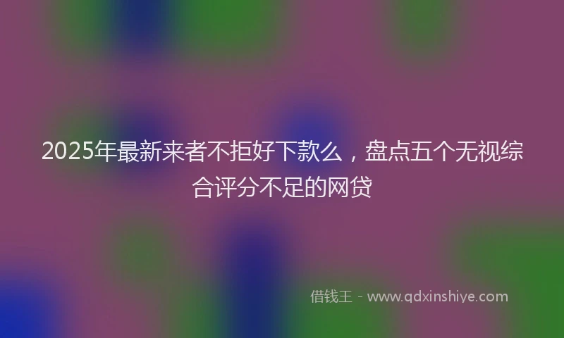 2025年最新来者不拒好下款么，盘点五个无视综合评分不足的网贷