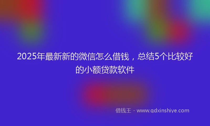 2025年最新新的微信怎么借钱，总结5个比较好的小额贷款软件