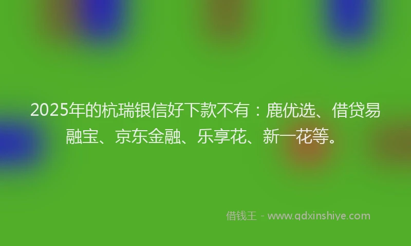 2025年的杭瑞银信好下款不有：鹿优选、借贷易融宝、京东金融、乐享花、新一花等。