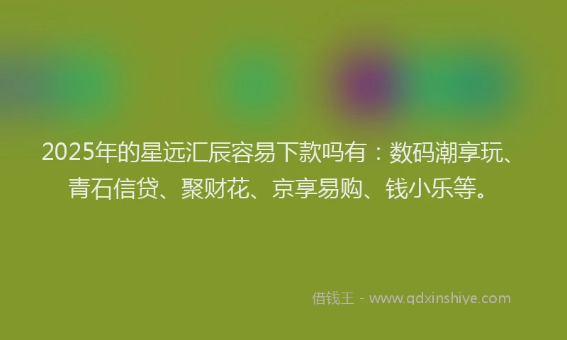 2025年的星远汇辰容易下款吗有：数码潮享玩、青石信贷、聚财花、京享易购、钱小乐等。