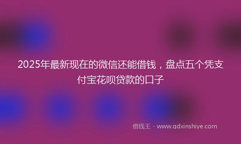 2025年最新现在的微信还能借钱，盘点五个凭支付宝花呗贷款的口子