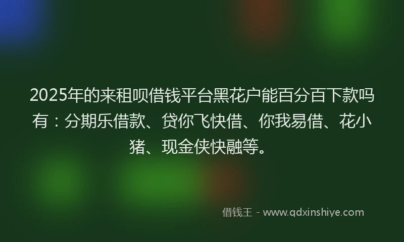 2025年的来租呗借钱平台黑花户能百分百下款吗有：分期乐借款、贷你飞快借、你我易借、花小猪、现金侠快融等。