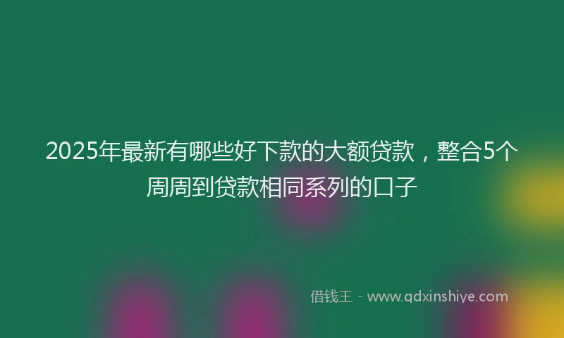 2025年最新有哪些好下款的大额贷款，整合5个周周到贷款相同系列的口子