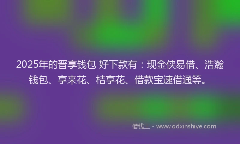 2025年的晋享钱包 好下款有：现金侠易借、浩瀚钱包、享来花、桔享花、借款宝速借通等。