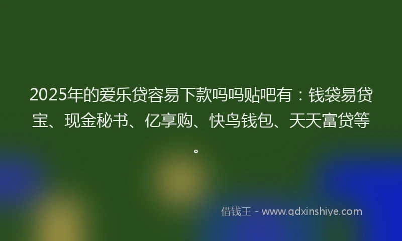 2025年的爱乐贷容易下款吗吗贴吧有：钱袋易贷宝、现金秘书、亿享购、快鸟钱包、天天富贷等。