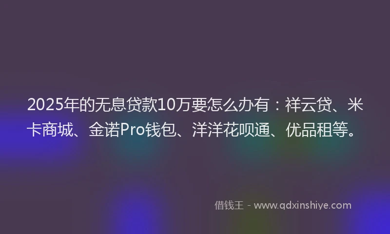 2025年的无息贷款10万要怎么办有：祥云贷、米卡商城、金诺Pro钱包、洋洋花呗通、优品租等。