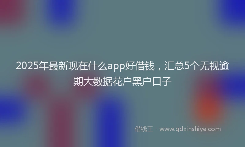 2025年最新现在什么app好借钱，汇总5个无视逾期大数据花户黑户口子