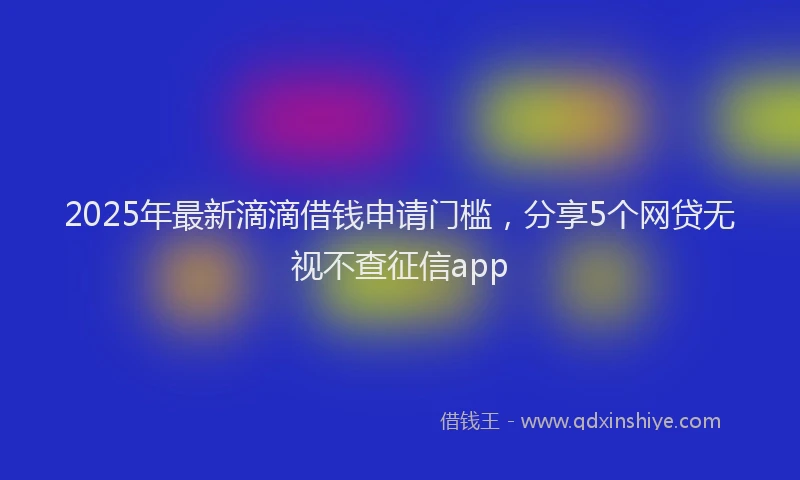 2025年最新滴滴借钱申请门槛，分享5个网贷无视不查征信app