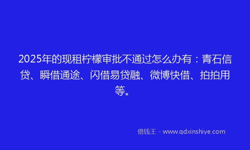 2025年的现租柠檬审批不通过怎么办有：青石信贷、瞬借通途、闪借易贷融、微博快借、拍拍用等。