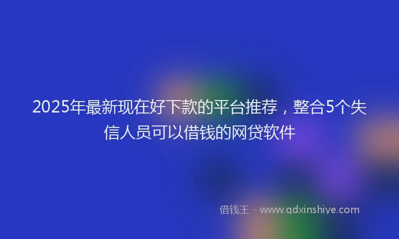 2025年最新现在好下款的平台推荐，整合5个失信人员可以借钱的网贷软件