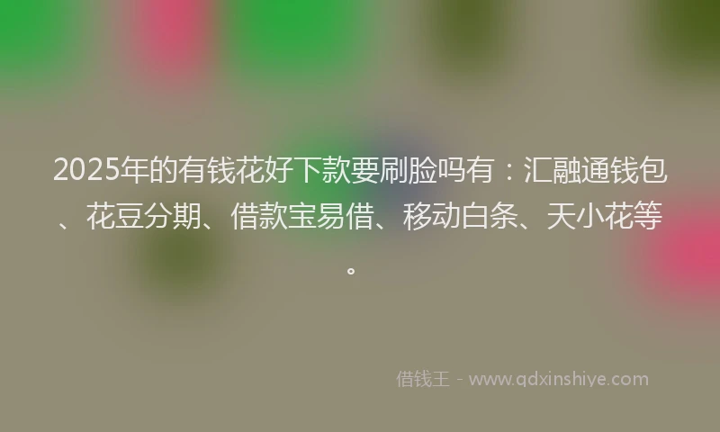 2025年的有钱花好下款要刷脸吗有：汇融通钱包、花豆分期、借款宝易借、移动白条、天小花等。