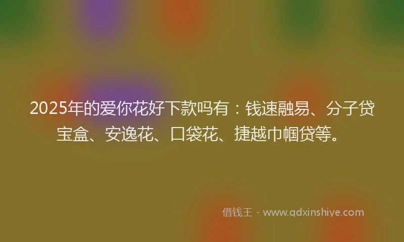 2025年的爱你花好下款吗有：钱速融易、分子贷宝盒、安逸花、口袋花、捷越巾帼贷等。