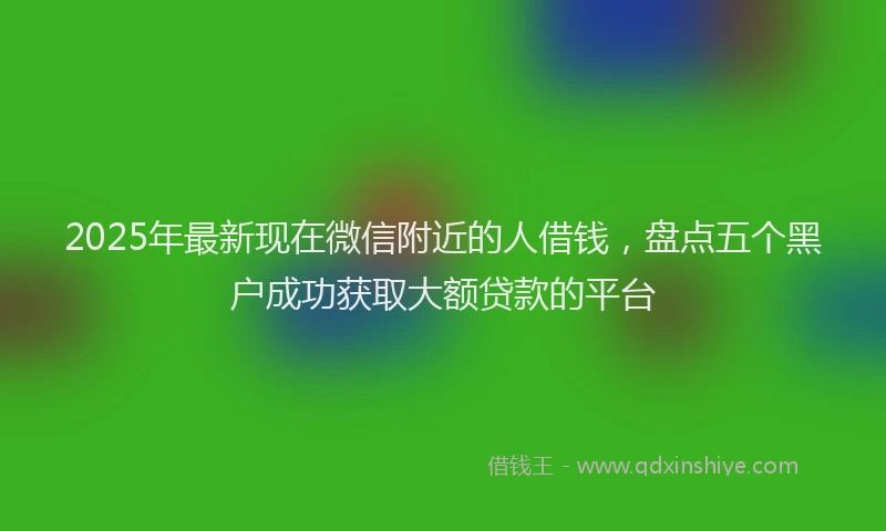 2025年最新现在微信附近的人借钱，盘点五个黑户成功获取大额贷款的平台