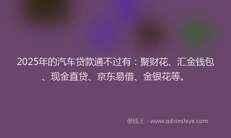 2025年的汽车贷款通不过有：聚财花、汇金钱包、现金直贷、京东易借、金银花等。