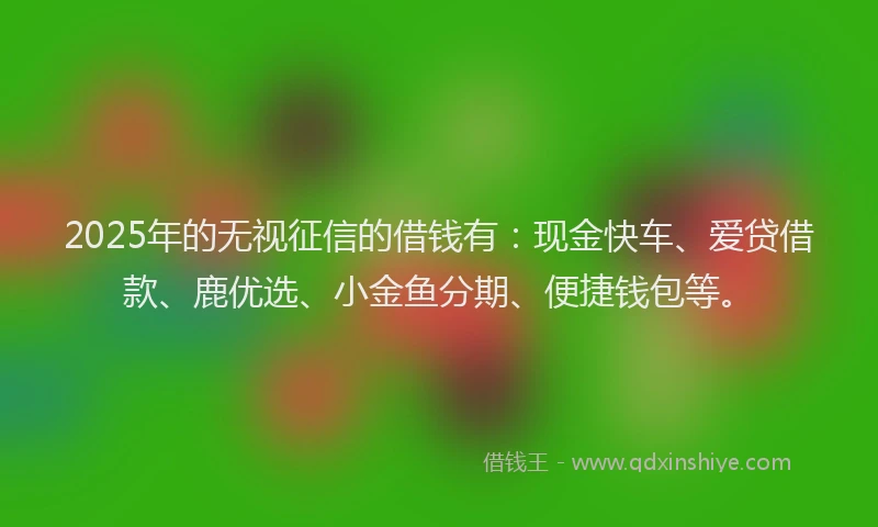 2025年的无视征信的借钱有：现金快车、爱贷借款、鹿优选、小金鱼分期、便捷钱包等。