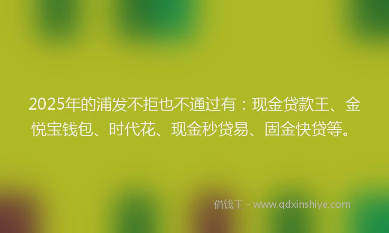 2025年的浦发不拒也不通过有：现金贷款王、金悦宝钱包、时代花、现金秒贷易、固金快贷等。