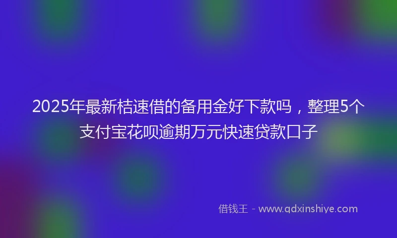 2025年最新桔速借的备用金好下款吗，整理5个支付宝花呗逾期万元快速贷款口子