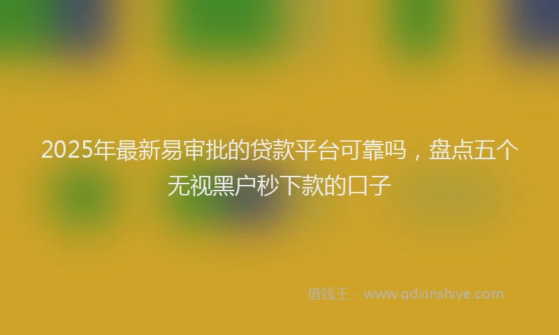2025年最新易审批的贷款平台可靠吗，盘点五个无视黑户秒下款的口子