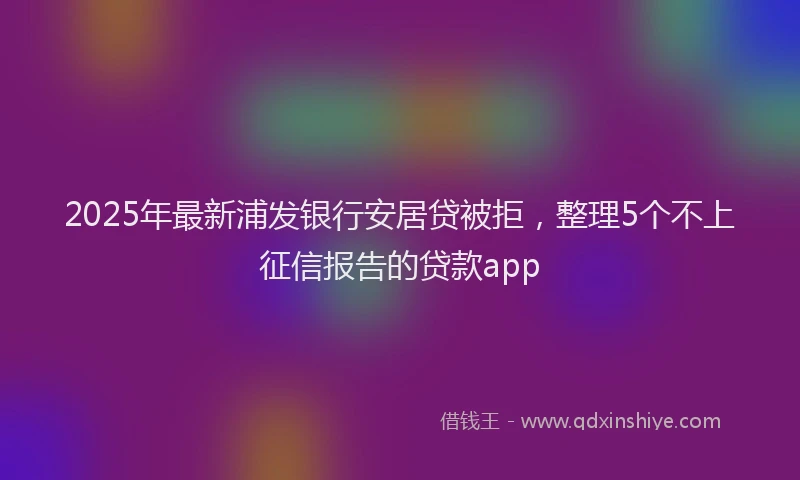 2025年最新浦发银行安居贷被拒，整理5个不上征信报告的贷款app