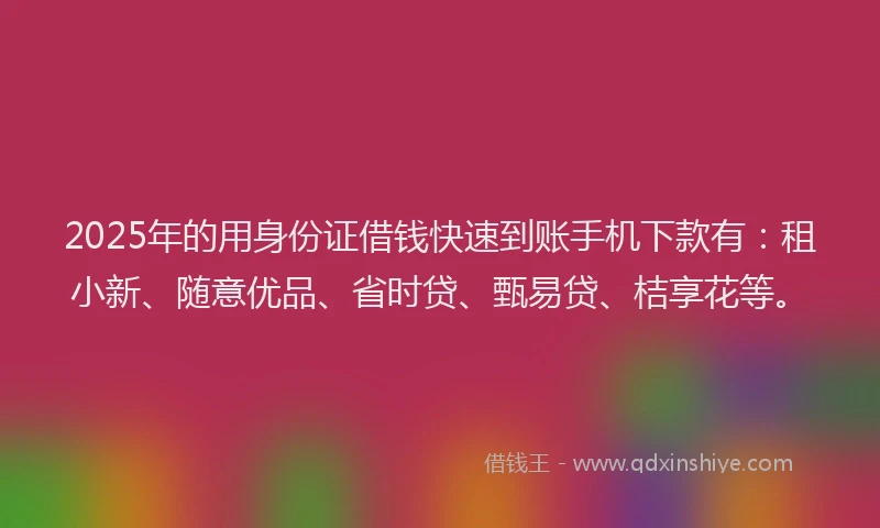 2025年的用身份证借钱快速到账手机下款有：租小新、随意优品、省时贷、甄易贷、桔享花等。