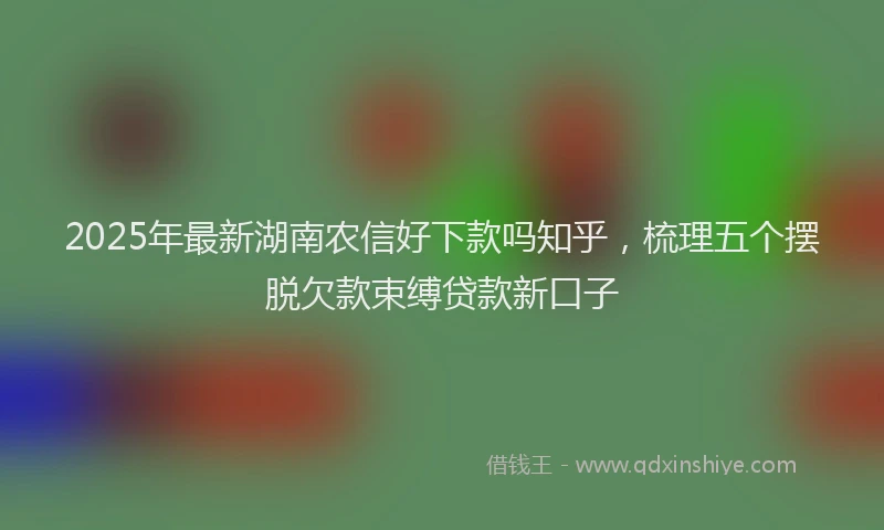 2025年最新湖南农信好下款吗知乎，梳理五个摆脱欠款束缚贷款新口子