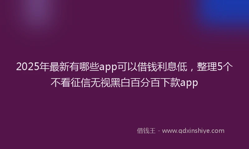 2025年最新有哪些app可以借钱利息低，整理5个不看征信无视黑白百分百下款app