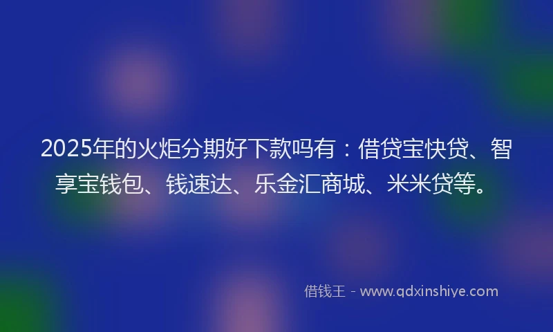 2025年的火炬分期好下款吗有：借贷宝快贷、智享宝钱包、钱速达、乐金汇商城、米米贷等。