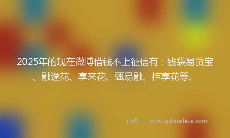2025年的现在微博借钱不上征信有：钱袋易贷宝、融逸花、享来花、甄易融、桔享花等。