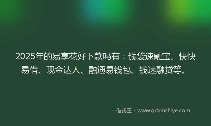 2025年的易享花好下款吗有：钱袋速融宝、快快易借、现金达人、融通易钱包、钱速融贷等。