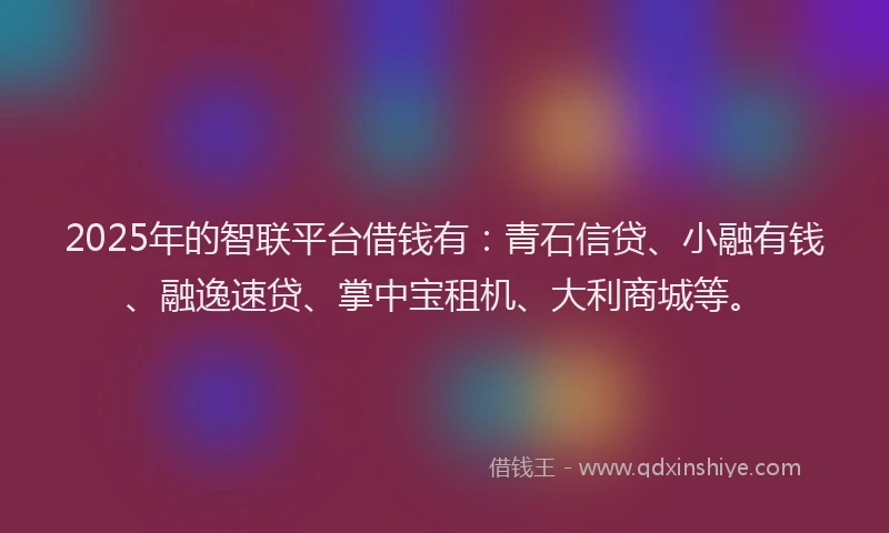 2025年的智联平台借钱有：青石信贷、小融有钱、融逸速贷、掌中宝租机、大利商城等。