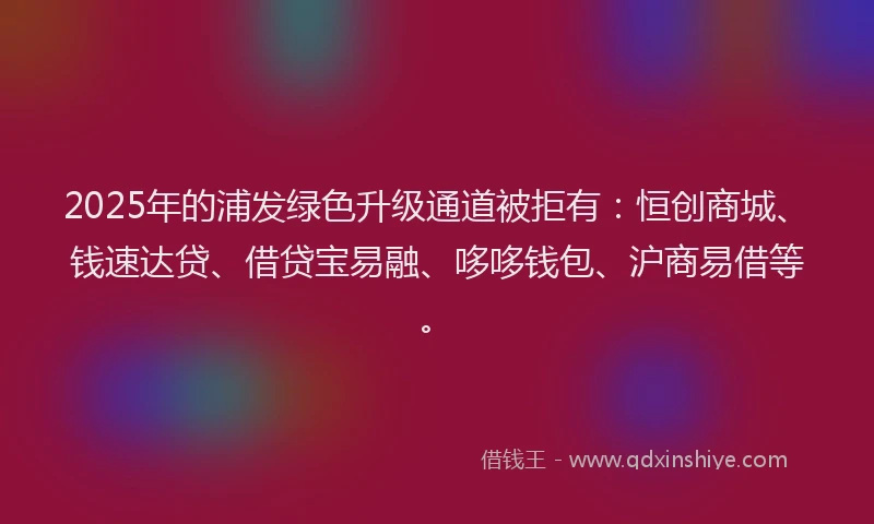 2025年的浦发绿色升级通道被拒有：恒创商城、钱速达贷、借贷宝易融、哆哆钱包、沪商易借等。
