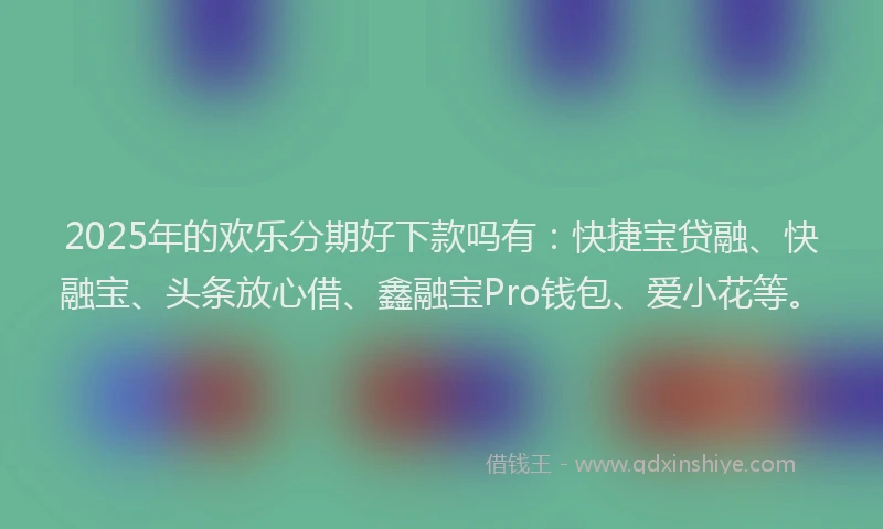 2025年的欢乐分期好下款吗有：快捷宝贷融、快融宝、头条放心借、鑫融宝Pro钱包、爱小花等。