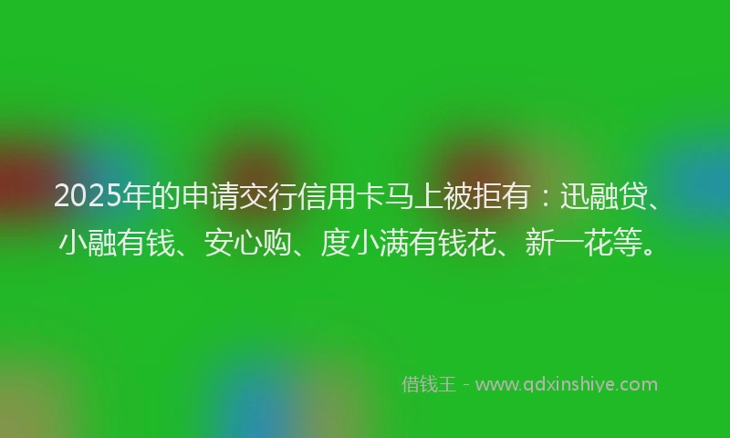 2025年的申请交行信用卡马上被拒有：迅融贷、小融有钱、安心购、度小满有钱花、新一花等。