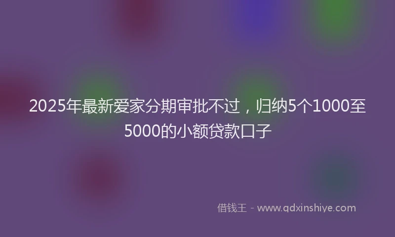 2025年最新爱家分期审批不过，归纳5个1000至5000的小额贷款口子