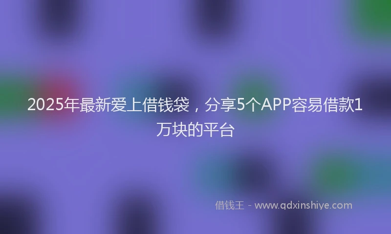 2025年最新爱上借钱袋，分享5个APP容易借款1万块的平台