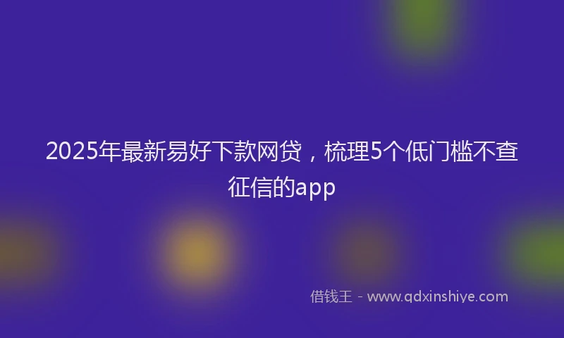 2025年最新易好下款网贷，梳理5个低门槛不查征信的app