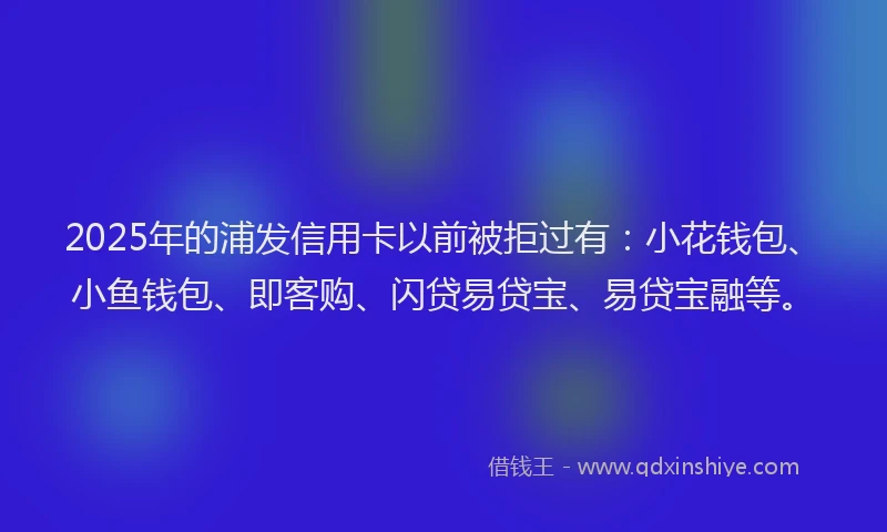 2025年的浦发信用卡以前被拒过有：小花钱包、小鱼钱包、即客购、闪贷易贷宝、易贷宝融等。