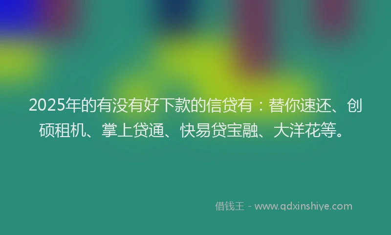 2025年的有没有好下款的信贷有：替你速还、创硕租机、掌上贷通、快易贷宝融、大洋花等。