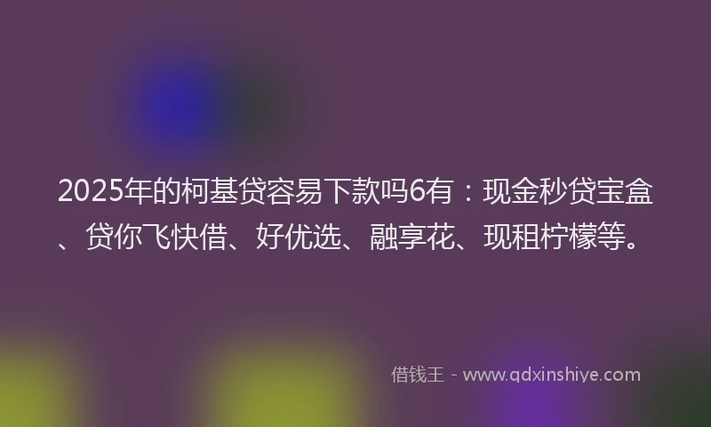 2025年的柯基贷容易下款吗6有：现金秒贷宝盒、贷你飞快借、好优选、融享花、现租柠檬等。