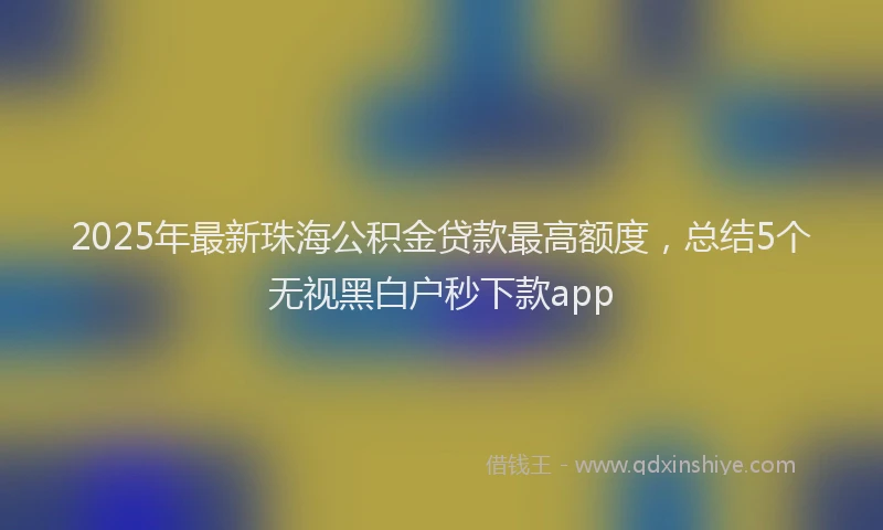 2025年最新珠海公积金贷款最高额度，总结5个无视黑白户秒下款app