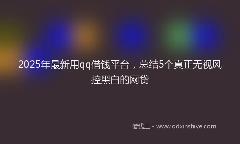 2025年最新用qq借钱平台，总结5个真正无视风控黑白的网贷