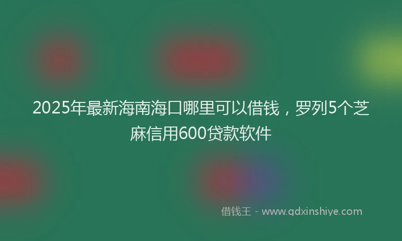 2025年最新海南海口哪里可以借钱，罗列5个芝麻信用600贷款软件