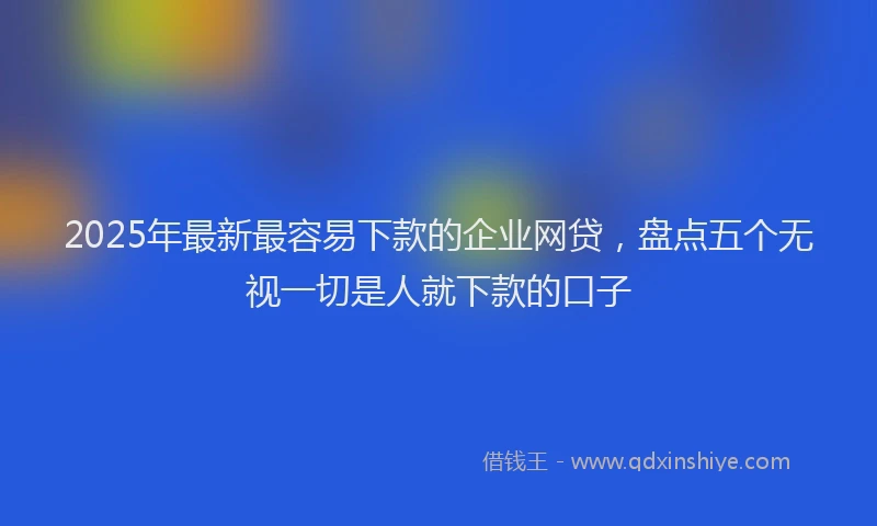 2025年最新最容易下款的企业网贷，盘点五个无视一切是人就下款的口子