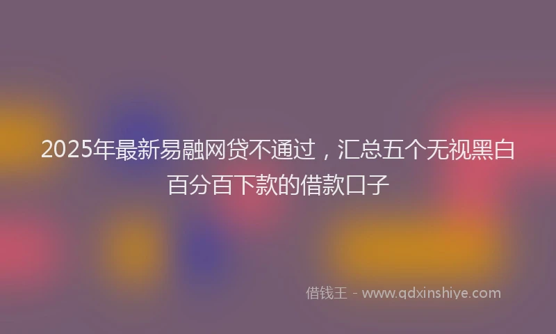 2025年最新易融网贷不通过，汇总五个无视黑白百分百下款的借款口子