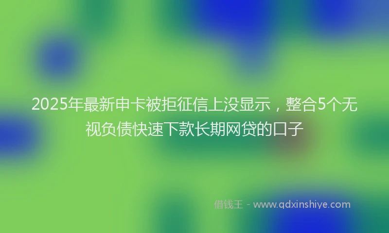 2025年最新申卡被拒征信上没显示，整合5个无视负债快速下款长期网贷的口子