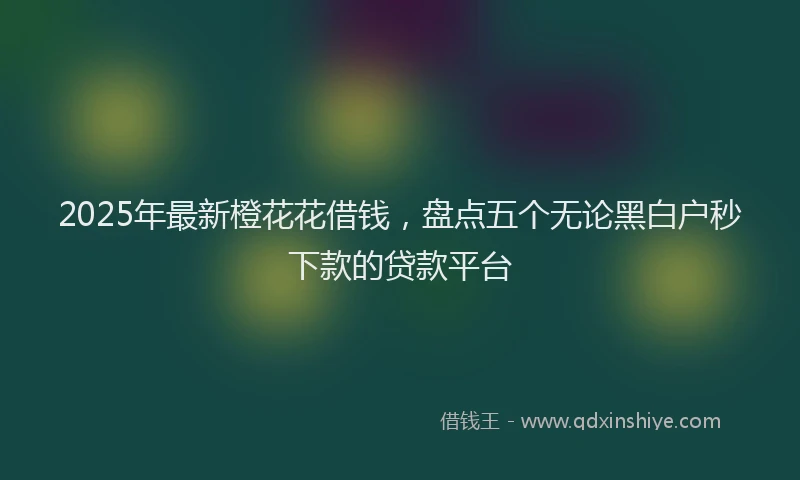 2025年最新橙花花借钱，盘点五个无论黑白户秒下款的贷款平台