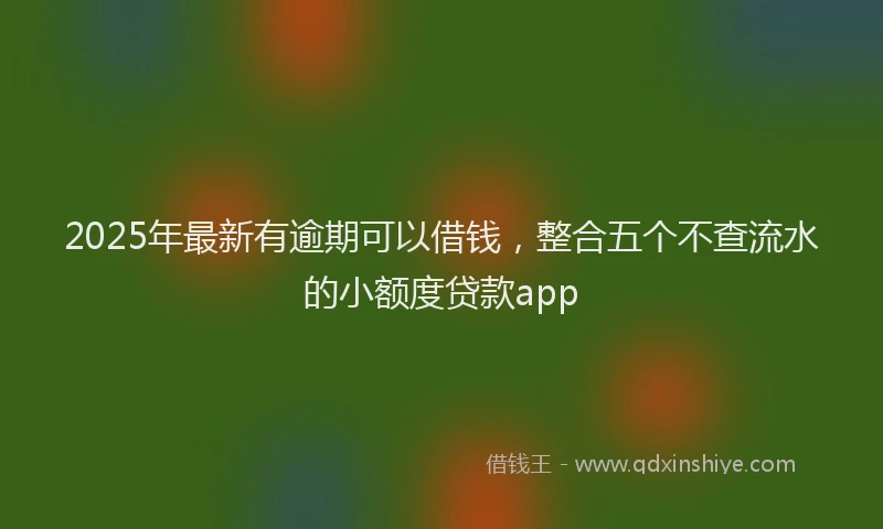 2025年最新有逾期可以借钱，整合五个不查流水的小额度贷款app