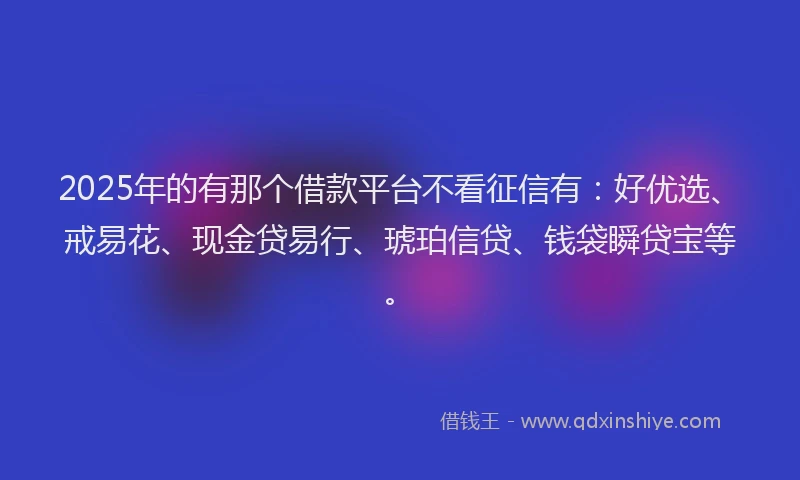 2025年的有那个借款平台不看征信有：好优选、戒易花、现金贷易行、琥珀信贷、钱袋瞬贷宝等。