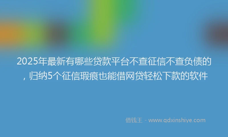 2025年最新有哪些贷款平台不查征信不查负债的，归纳5个征信瑕疵也能借网贷轻松下款的软件
