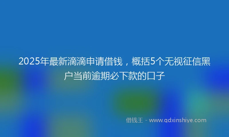 2025年最新滴滴申请借钱，概括5个无视征信黑户当前逾期必下款的口子